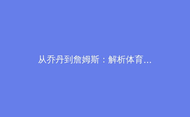 从乔丹到詹姆斯：解析体育偶像如何塑造全球文化与社会价值观 - 2