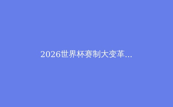 2026世界杯赛制大变革：48队参赛，全新赛程与分组深度解析