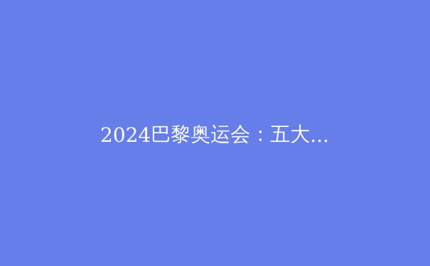 2024巴黎奥运会：五大颠覆性亮点深度解析