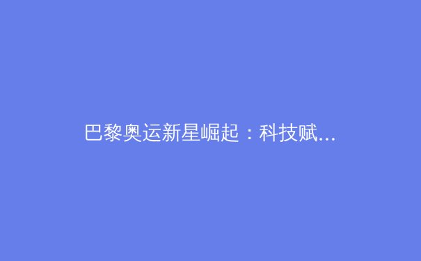 巴黎奥运新星崛起：科技赋能下的运动员极限挑战 - 2